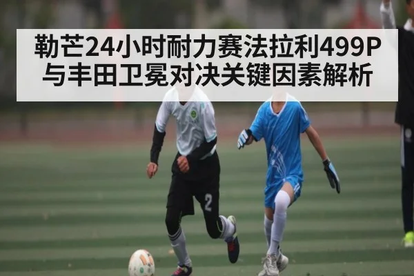 勒芒24小时耐力赛法拉利499P与丰田卫冕对决关键因素解析