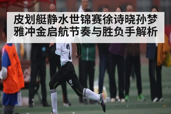 皮划艇静水世锦赛徐诗晓孙梦雅冲金启航节奏与胜负手解析