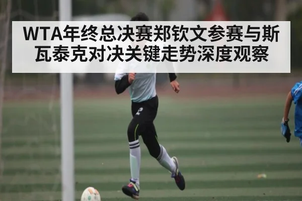 WTA年终总决赛郑钦文参赛与斯瓦泰克对决关键走势深度观察