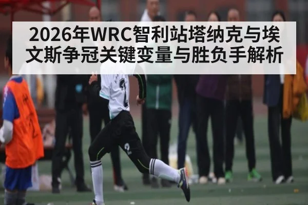 2026年WRC智利站塔纳克与埃文斯争冠关键变量与胜负手解析
