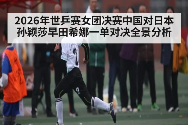 2026年世乒赛女团决赛中国对日本孙颖莎早田希娜一单对决全景分析