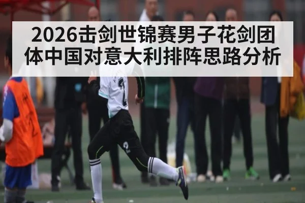 2026击剑世锦赛男子花剑团体中国对意大利排阵思路分析